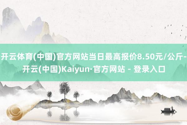开云体育(中国)官方网站当日最高报价8.50元/公斤-开云(中国)Kaiyun·官方网站 - 登录入口