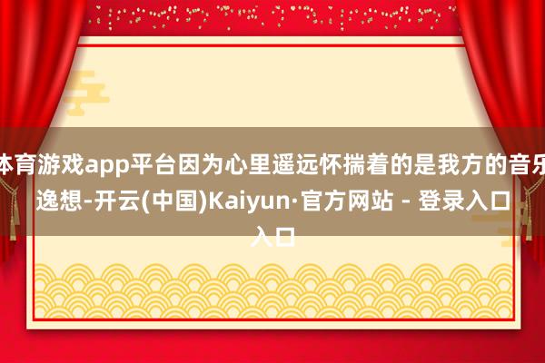 体育游戏app平台因为心里遥远怀揣着的是我方的音乐逸想-开云(中国)Kaiyun·官方网站 - 登录入口