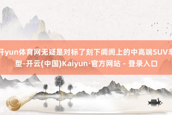 开yun体育网无疑是对标了刻下阛阓上的中高端SUV车型-开云(中国)Kaiyun·官方网站 - 登录入口