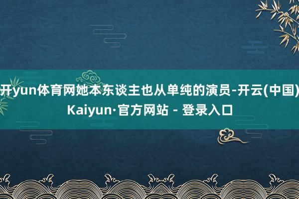 开yun体育网她本东谈主也从单纯的演员-开云(中国)Kaiyun·官方网站 - 登录入口