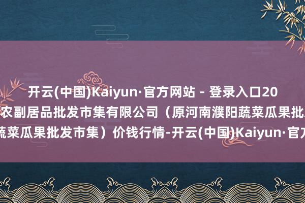 开云(中国)Kaiyun·官方网站 - 登录入口2024年12月12日河南濮阳宏进农副居品批发市集有限公司（原河南濮阳蔬菜瓜果批发市集）价钱行情-开云(中国)Kaiyun·官方网站 - 登录入口
