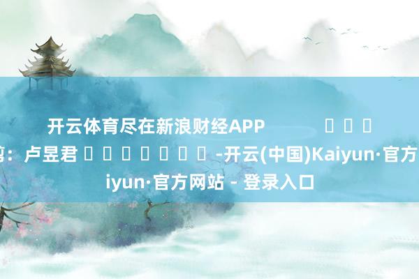 开云体育尽在新浪财经APP 累赘裁剪:卢昱君 -开云(中国)Kaiyun·官方网站 - 登录入口