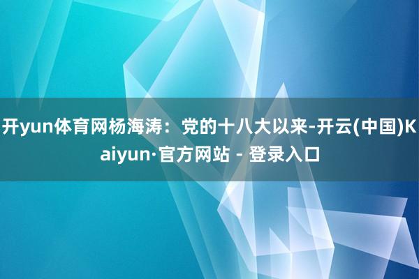 开yun体育网　　杨海涛：党的十八大以来-开云(中国)Kaiyun·官方网站 - 登录入口