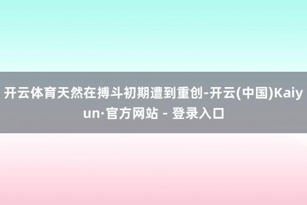 开云体育天然在搏斗初期遭到重创-开云(中国)Kaiyun·官方网站 - 登录入口