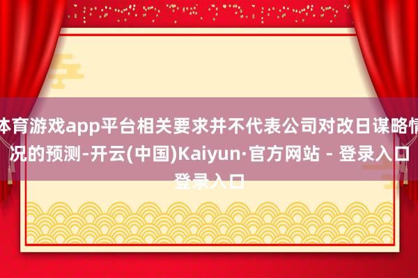 体育游戏app平台相关要求并不代表公司对改日谋略情况的预测-开云(中国)Kaiyun·官方网站 - 登录入口