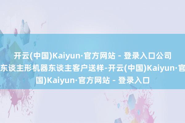 开云(中国)Kaiyun·官方网站 - 登录入口公司当今已给国内多家东谈主形机器东谈主客户送样-开云(中国)Kaiyun·官方网站 - 登录入口