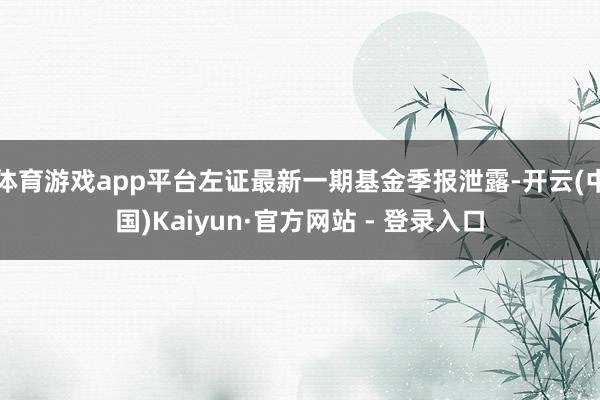 体育游戏app平台左证最新一期基金季报泄露-开云(中国)Kaiyun·官方网站 - 登录入口