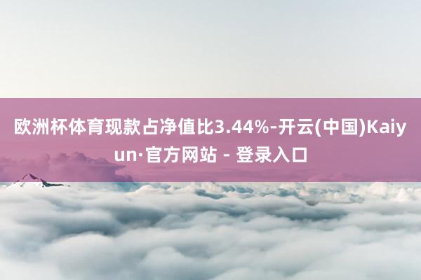 欧洲杯体育现款占净值比3.44%-开云(中国)Kaiyun·官方网站 - 登录入口
