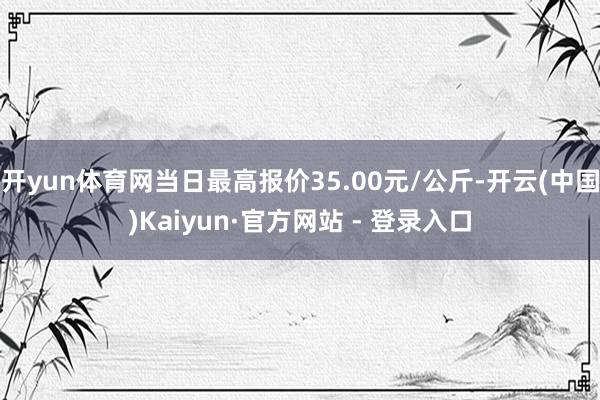开yun体育网当日最高报价35.00元/公斤-开云(中国)Kaiyun·官方网站 - 登录入口
