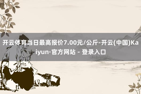 开云体育当日最高报价7.00元/公斤-开云(中国)Kaiyun·官方网站 - 登录入口