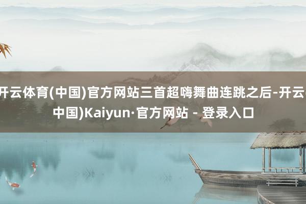 开云体育(中国)官方网站三首超嗨舞曲连跳之后-开云(中国)Kaiyun·官方网站 - 登录入口