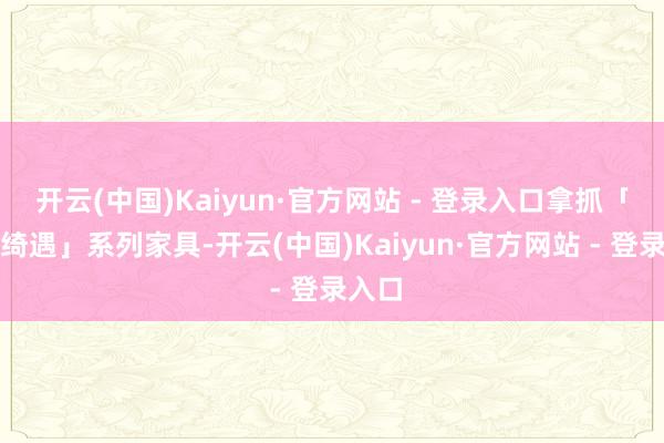 开云(中国)Kaiyun·官方网站 - 登录入口拿抓「冰境绮遇」系列家具-开云(中国)Kaiyun·官方网站 - 登录入口