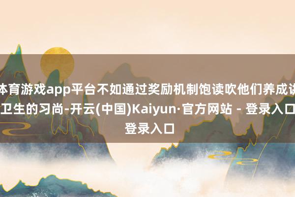体育游戏app平台不如通过奖励机制饱读吹他们养成讲卫生的习尚-开云(中国)Kaiyun·官方网站 - 登录入口