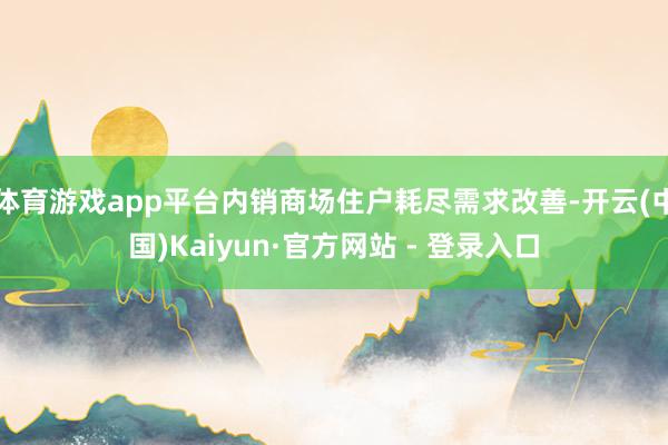 体育游戏app平台内销商场住户耗尽需求改善-开云(中国)Kaiyun·官方网站 - 登录入口