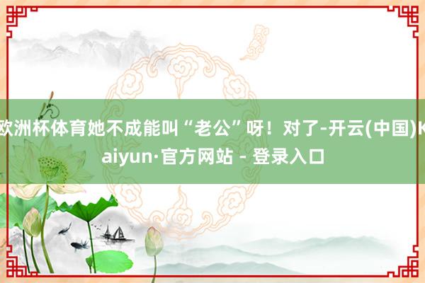 欧洲杯体育她不成能叫“老公”呀！对了-开云(中国)Kaiyun·官方网站 - 登录入口
