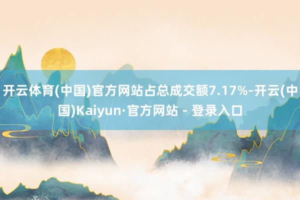 开云体育(中国)官方网站占总成交额7.17%-开云(中国)Kaiyun·官方网站 - 登录入口