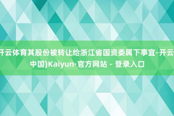 开云体育其股份被转让给浙江省国资委属下事宜-开云(中国)Kaiyun·官方网站 - 登录入口