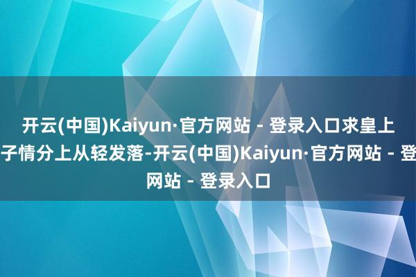 开云(中国)Kaiyun·官方网站 - 登录入口求皇上看在父子情分上从轻发落-开云(中国)Kaiyun·官方网站 - 登录入口