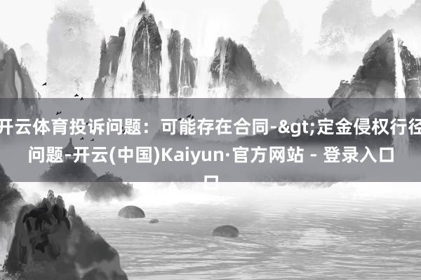 开云体育投诉问题:可能存在合同->定金侵权行径问题-开云(中国)Kaiyun·官方网站 - 登录入口
