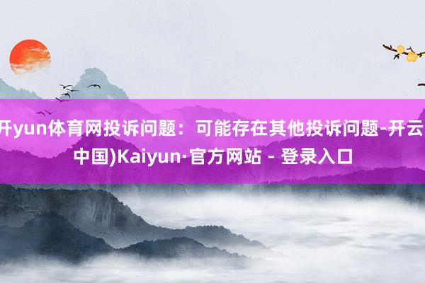 开yun体育网投诉问题:可能存在其他投诉问题-开云(中国)Kaiyun·官方网站 - 登录入口