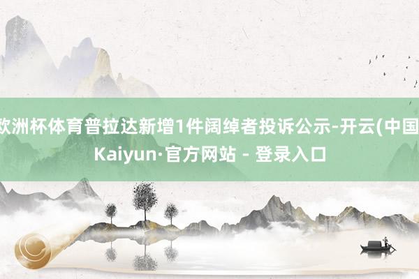 欧洲杯体育普拉达新增1件阔绰者投诉公示-开云(中国)Kaiyun·官方网站 - 登录入口