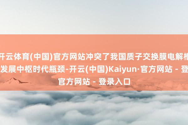 开云体育(中国)官方网站冲突了我国质子交换膜电解槽大型化发展中枢时代瓶颈-开云(中国)Kaiyun·官方网站 - 登录入口
