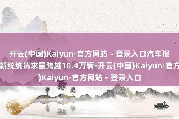 开云(中国)Kaiyun·官方网站 - 登录入口汽车报废更新和置换更新统统请求量跨越10.4万辆-开云(中国)Kaiyun·官方网站 - 登录入口