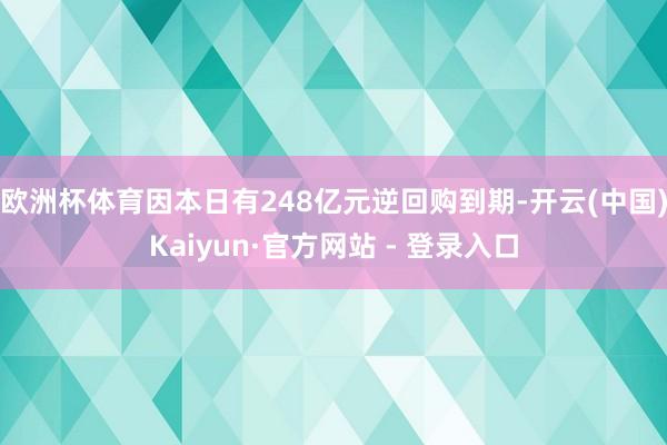 欧洲杯体育因本日有248亿元逆回购到期-开云(中国)Kaiyun·官方网站 - 登录入口