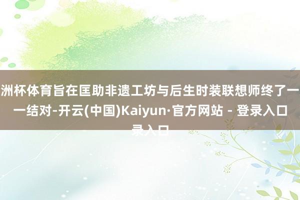 欧洲杯体育旨在匡助非遗工坊与后生时装联想师终了一双一结对-开云(中国)Kaiyun·官方网站 - 登录入口