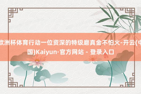 欧洲杯体育行动一位资深的特级磨真金不怕火-开云(中国)Kaiyun·官方网站 - 登录入口