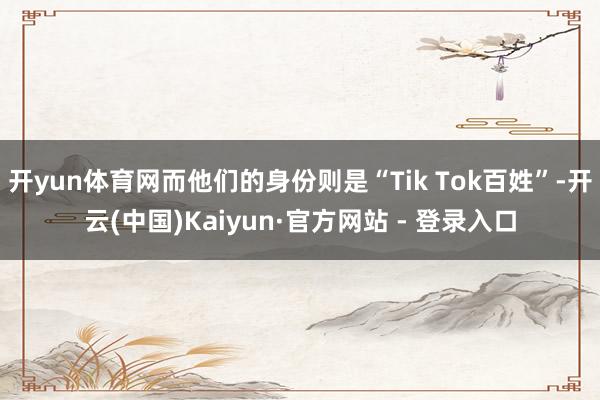 开yun体育网而他们的身份则是“Tik Tok百姓”-开云(中国)Kaiyun·官方网站 - 登录入口