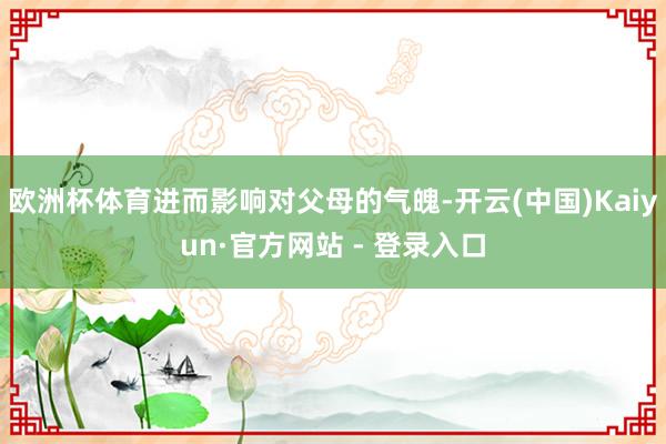 欧洲杯体育进而影响对父母的气魄-开云(中国)Kaiyun·官方网站 - 登录入口