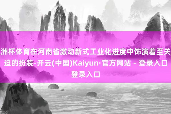 欧洲杯体育在河南省激动新式工业化进度中饰演着至关紧迫的扮装-开云(中国)Kaiyun·官方网站 - 登录入口