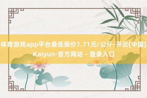 体育游戏app平台最低报价1.71元/公斤-开云(中国)Kaiyun·官方网站 - 登录入口