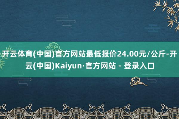 开云体育(中国)官方网站最低报价24.00元/公斤-开云(中国)Kaiyun·官方网站 - 登录入口