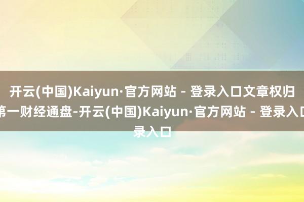 开云(中国)Kaiyun·官方网站 - 登录入口文章权归第一财经通盘-开云(中国)Kaiyun·官方网站 - 登录入口