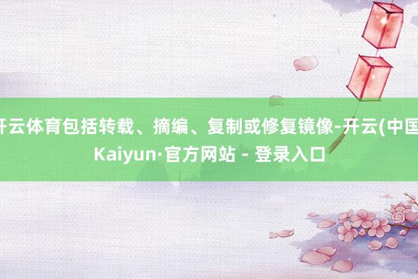 开云体育包括转载、摘编、复制或修复镜像-开云(中国)Kaiyun·官方网站 - 登录入口