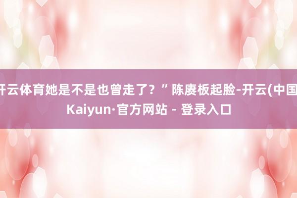 开云体育她是不是也曾走了?”陈赓板起脸-开云(中国)Kaiyun·官方网站 - 登录入口