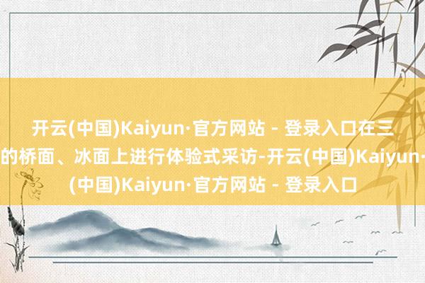 开云(中国)Kaiyun·官方网站 - 登录入口在三盛公黄河铁路特大桥的桥面、冰面上进行体验式采访-开云(中国)Kaiyun·官方网站 - 登录入口
