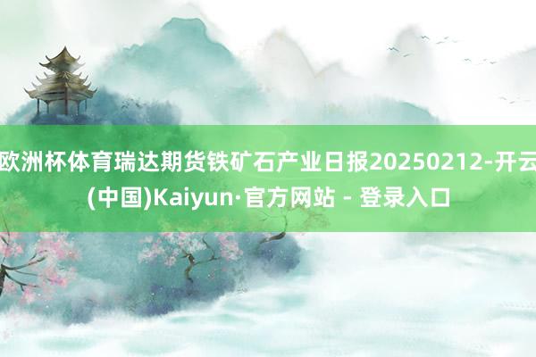 欧洲杯体育瑞达期货铁矿石产业日报20250212-开云(中国)Kaiyun·官方网站 - 登录入口