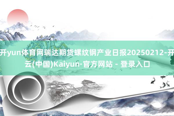 开yun体育网瑞达期货螺纹钢产业日报20250212-开云(中国)Kaiyun·官方网站 - 登录入口
