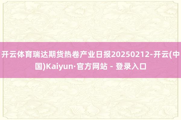 开云体育瑞达期货热卷产业日报20250212-开云(中国)Kaiyun·官方网站 - 登录入口