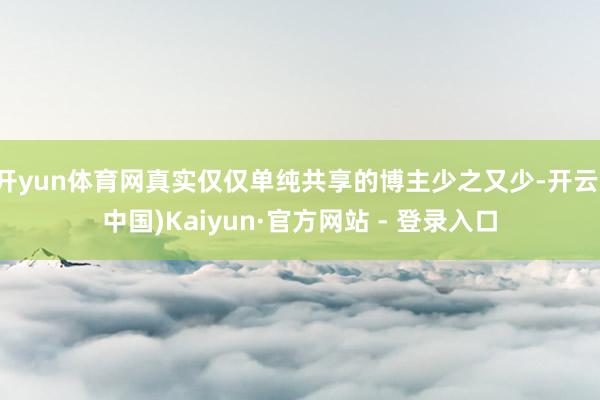 开yun体育网真实仅仅单纯共享的博主少之又少-开云(中国)Kaiyun·官方网站 - 登录入口