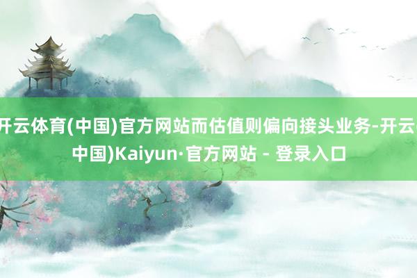 开云体育(中国)官方网站而估值则偏向接头业务-开云(中国)Kaiyun·官方网站 - 登录入口
