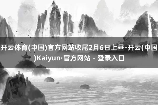 开云体育(中国)官方网站 收尾2月6日上昼-开云(中国)Kaiyun·官方网站 - 登录入口