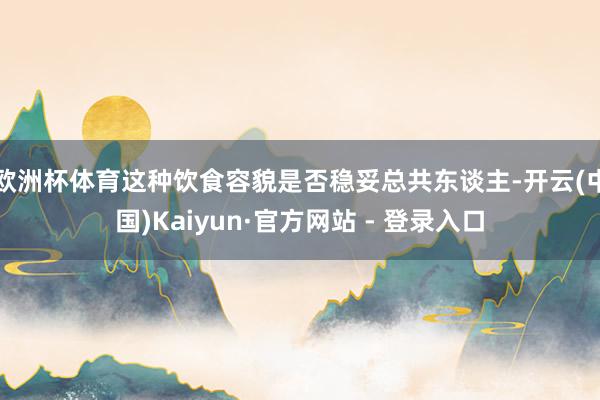 欧洲杯体育这种饮食容貌是否稳妥总共东谈主-开云(中国)Kaiyun·官方网站 - 登录入口