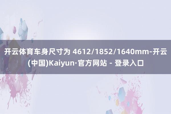 开云体育车身尺寸为 4612/1852/1640mm-开云(中国)Kaiyun·官方网站 - 登录入口
