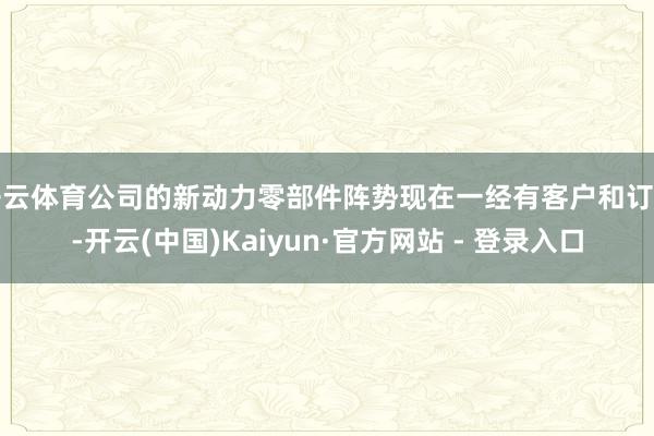 开云体育公司的新动力零部件阵势现在一经有客户和订单-开云(中国)Kaiyun·官方网站 - 登录入口