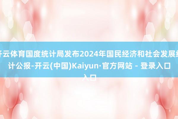 开云体育国度统计局发布2024年国民经济和社会发展统计公报-开云(中国)Kaiyun·官方网站 - 登录入口