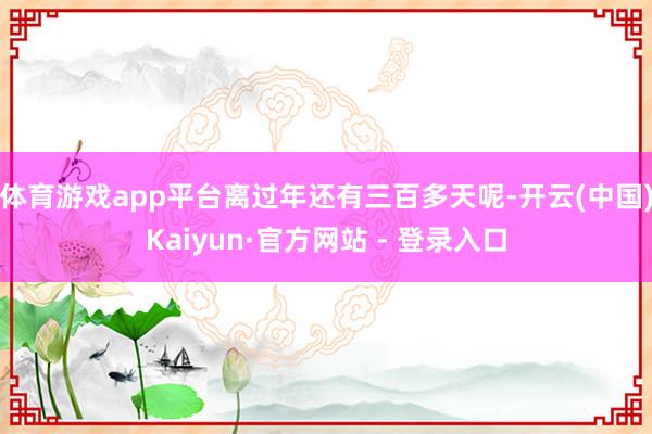 体育游戏app平台离过年还有三百多天呢-开云(中国)Kaiyun·官方网站 - 登录入口